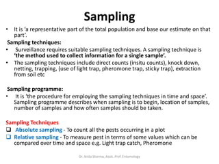 Sampling
• It is ‘a representative part of the total population and base our estimate on that
part’.
Sampling techniques:
• Surveillance requires suitable sampling techniques. A sampling technique is
‘the method used to collect information for a single sample’.
• The sampling techniques include direct counts (insitu counts), knock down,
netting, trapping, (use of light trap, pheromone trap, sticky trap), extraction
from soil etc
Sampling programme:
• It is ‘the procedure for employing the sampling techniques in time and space’.
Sampling programme describes when sampling is to begin, location of samples,
number of samples and how often samples should be taken.
Sampling Techniques
 Absolute sampling - To count all the pests occurring in a plot
 Relative sampling - To measure pest in terms of some values which can be
compared over time and space e.g. Light trap catch, Pheromone
Dr. Anita Sharma, Asstt. Prof. Entomology
 