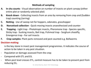 Methods of sampling
A. In situ counts - Visual observation on number of insects on plant canopy (either
entire plot or randomly selected plot)
B. Knock down - Collecting insects from an area by removing from crop and (Sudden
trap) counting (Jarring)
C. Netting - Use of sweep net for hoppers, odonates, grasshopper
D. Norcotised collection - Quick moving insects anaesthesised and counter
E. Trapping - Light trap - Phototropic insects, Pheromone trap - Species specific,
Sticky trap - Sucking insects, Bait trap, Fishmeal trap - Sorghum shootfly,
Emergence trap - For soil insects
F. Crop samples: Plant parts removed and pest counted e.g. Bollworms
Decision-making:
is the key stone in insect pest management programmes. It indicates the course of
action to be taken in any pest situation.
- Population or damage assessed from the crop
- Compared with ETL and EIL
- When pest level crosses ETL, control measure has to be taken to prevent pest from
reducing EIL.
Dr. Anita Sharma, Asstt. Prof. Entomology
 