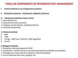 TOOLS OR COMPONENTS OF INTEGRATED PEST MANAGEMENT
i. Cultural method or use of agronomic practices
ii. Host plant resistance - Antixenosis, antibiosis, tolerance
iii. Mechanical methods of pest control
1. Hand destruction
2. Exclusion by screens, barriers
3. Trapping, suction devices, collecting machine
4. Crushing and grinding
iv. Physical methods
1. Heat
2. Cold
3. Energy - light trap, irradiation, light regulation
4. Sound
v. Biological methods
1. Protection and encouragement of NE
2. Introduction, artificial increase and colonizing specific parasitoids and predators
3. Pathogens on insects like virus, bacteria, fungi and protozoa
4. Use of botanicals like neem, pongam, etc.
 