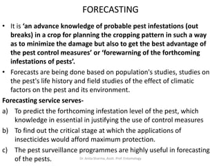 FORECASTING
• It is ‘an advance knowledge of probable pest infestations (out
breaks) in a crop for planning the cropping pattern in such a way
as to minimize the damage but also to get the best advantage of
the pest control measures’ or ‘forewarning of the forthcoming
infestations of pests’.
• Forecasts are being done based on population's studies, studies on
the pest's life history and field studies of the effect of climatic
factors on the pest and its environment.
Forecasting service serves-
a) To predict the forthcoming infestation level of the pest, which
knowledge in essential in justifying the use of control measures
b) To find out the critical stage at which the applications of
insecticides would afford maximum protection.
c) The pest surveillance programmes are highly useful in forecasting
of the pests. Dr. Anita Sharma, Asstt. Prof. Entomology
 