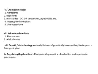 vi. Chemical methods
1. Attractants
2. Repellents
3. Insecticides - OC, OP, carbamates, pyrethroids, etc.
4. Insect growth inhibitors
5. Chemosterilants
vii. Behavioural methods
1. Pheromones
2. Allelochemics
viii. Genetic/biotechnology method - Release of genetically incompatible/sterile pests -
Transgenic plant
ix. Regulatory/legal method - Plant/animal quarantine - Eradication and suppression
programme
 