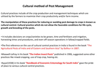 Cultural method of Pest Management
Cultural practices include all the crop production and management techniques which are
utilized by the farmers to maximize their crop productivity and/or farm income.
The manipulation of these practices for reducing or avoiding pest damage to crops is known as
cultural control. Cultural practice which do not allow the favorable conditions for life cycle,
growth and breeding of the pests.
• It includes decisions on crops/varieties to be grown, time and fertilizers and irrigation,
harvesting times and procedures, and even off-season operations in fallow/cropped fields.
•The first reference on the use of cultural control practices in India is found in the book “The
Agricultural Pests of India and of Eastern and Southern Asia” by Balfour in 1887.
•Maxwell-Lefroy in his book “The Indian Insect Pests” published in 1906, suggested some other
practices like mixed cropping, use of trap crop, hoeing etc.
•Ayyar(1938) in his book “Handbook of Economic Entomology for South India” gave the pride
of place to various cultural control practices.
 