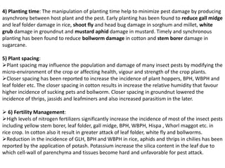 4) Planting time: The manipulation of planting time help to minimize pest damage by producing
asynchrony between host plant and the pest. Early planting has been found to reduce gall midge
and leaf folder damage in rice, shoot fly and head bug damage in sorghum and millet, white
grub damage in groundnut and mustard aphid damage in mustard. Timely and synchronous
planting has been found to reduce bollworm damage in cotton and stem borer damage in
sugarcane.
5) Plant spacing:
Plant spacing may influence the population and damage of many insect pests by modifying the
micro-environment of the crop or affecting health, vigour and strength of the crop plants.
Closer spacing has been reported to increase the incidence of plant hoppers, BPH, WBPH and
leaf folder etc. The closer spacing in cotton results in increase the relative humidity that favour
higher incidence of sucking pets and bollworm. Closer spacing in groundnut lowered the
incidence of thrips, jassids and leafminers and also increased parasitism in the later.
 6) Fertility Management:
High levels of nitrogen fertilizers significantly increase the incidence of most of the insect pests
including yellow stem borer, leaf folder, gall midge, BPH, WBPH, Hispa , Whorl maggot etc. in
rice crop. In cotton also it result in greater attack of leaf folder, white fly and bollworms.
Reduction in the incidence of GLH, BPH and WBPH in rice, aphids and thrips in chilies has been
reported by the application of potash. Potassium increase the silica content in the leaf due to
which cell-wall of parenchyma and tissues become hard and unfavorable for pest attack.
 