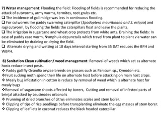 7) Water management: Flooding the field: Flooding of fields is recommended for reducing the
attack of cutworms, army worms, termites, root grubs etc.
 The incidence of gall midge was less in continuous flooding.
 For cutworms like paddy swarming caterpillar (Spodoptera mauritinana and S. exiqua) and
ragi cutworm, by flooding the fields the caterpillars float and leave the plants.
 The irrigation in sugarcane and wheat crop protects from white ants. Draining the fields: In
case of paddy case worm, Nymphula depunctalis which travel from plant to plant via water can
be eliminated by draining or drying the field.
 Alternate drying and wetting at 10 days interval starting from 35 DAT reduces the BPH and
WBPH.
8) Sanitation Clean cultivation/ weed management: Removal of weeds which act as alternate
hosts reduce insect pests.
 Paddy gall fly Orseolia oryzae breeds on grasses such as Panicum sp., Cynodon etc.
Fruit sucking moth spend their life on alternate host before attacking on main host crops.
 Mealy bug infestation in cotton is reduce by removal of weed which is alternate host for
mealy bugs
Removal of sugarcane shoots affected by borers, Cutting and removal of infested parts of
brinjal attacked by Leucinodes orbonalis
 Prunning of dried branches of citrus eliminates scales and stem borer.
 Clipping of tips of rice seedlings before transplanting eliminate the egg masses of stem borer.
 Clipping of leaf lets in coconut reduces the black headed caterpillar
 