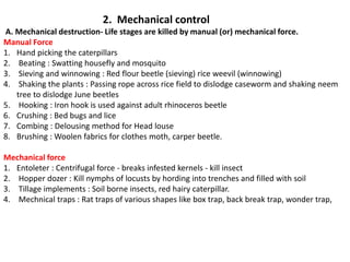 2. Mechanical control
A. Mechanical destruction- Life stages are killed by manual (or) mechanical force.
Manual Force
1. Hand picking the caterpillars
2. Beating : Swatting housefly and mosquito
3. Sieving and winnowing : Red flour beetle (sieving) rice weevil (winnowing)
4. Shaking the plants : Passing rope across rice field to dislodge caseworm and shaking neem
tree to dislodge June beetles
5. Hooking : Iron hook is used against adult rhinoceros beetle
6. Crushing : Bed bugs and lice
7. Combing : Delousing method for Head louse
8. Brushing : Woolen fabrics for clothes moth, carper beetle.
Mechanical force
1. Entoleter : Centrifugal force - breaks infested kernels - kill insect
2. Hopper dozer : Kill nymphs of locusts by hording into trenches and filled with soil
3. Tillage implements : Soil borne insects, red hairy caterpillar.
4. Mechnical traps : Rat traps of various shapes like box trap, back break trap, wonder trap,
 