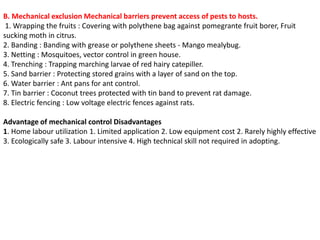 B. Mechanical exclusion Mechanical barriers prevent access of pests to hosts.
1. Wrapping the fruits : Covering with polythene bag against pomegrante fruit borer, Fruit
sucking moth in citrus.
2. Banding : Banding with grease or polythene sheets - Mango mealybug.
3. Netting : Mosquitoes, vector control in green house.
4. Trenching : Trapping marching larvae of red hairy catepiller.
5. Sand barrier : Protecting stored grains with a layer of sand on the top.
6. Water barrier : Ant pans for ant control.
7. Tin barrier : Coconut trees protected with tin band to prevent rat damage.
8. Electric fencing : Low voltage electric fences against rats.
Advantage of mechanical control Disadvantages
1. Home labour utilization 1. Limited application 2. Low equipment cost 2. Rarely highly effective
3. Ecologically safe 3. Labour intensive 4. High technical skill not required in adopting.
 