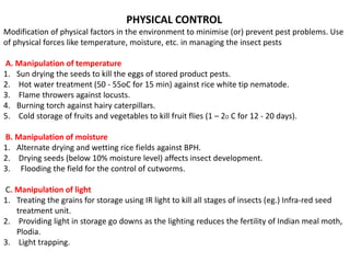PHYSICAL CONTROL
Modification of physical factors in the environment to minimise (or) prevent pest problems. Use
of physical forces like temperature, moisture, etc. in managing the insect pests
A. Manipulation of temperature
1. Sun drying the seeds to kill the eggs of stored product pests.
2. Hot water treatment (50 - 55oC for 15 min) against rice white tip nematode.
3. Flame throwers against locusts.
4. Burning torch against hairy caterpillars.
5. Cold storage of fruits and vegetables to kill fruit flies (1 – 2O C for 12 - 20 days).
B. Manipulation of moisture
1. Alternate drying and wetting rice fields against BPH.
2. Drying seeds (below 10% moisture level) affects insect development.
3. Flooding the field for the control of cutworms.
C. Manipulation of light
1. Treating the grains for storage using IR light to kill all stages of insects (eg.) Infra-red seed
treatment unit.
2. Providing light in storage go downs as the lighting reduces the fertility of Indian meal moth,
Plodia.
3. Light trapping.
 