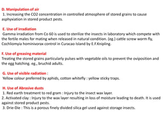 D. Manipulation of air
1. Increasing the CO2 concentration in controlled atmosphere of stored grains to cause
asphyxiation in stored product pests.
E. Use of irradiation
Gamma irradiation from Co 60 is used to sterilize the insects in laboratory which compete with
the fertile males for mating when released in natural condition. (eg.) cattle screw worm fly,
Cochliomyia hominivorax control in Curacao Island by E.F.Knipling.
F. Use of greasing material
Treating the stored grains particularly pulses with vegetable oils to prevent the oviposition and
the egg hatching. eg., bruchid adults.
G. Use of visible radiation :
Yellow colour preferred by aphids, cotton whitefly : yellow sticky traps.
H. Use of Abrasive dusts
1. Red earth treatment to red gram : Injury to the insect wax layer.
2. Activated clay : Injury to the wax layer resulting in loss of moisture leading to death. It is used
against stored product pests.
3. Drie-Die : This is a porous finely divided silica gel used against storage insects.
 