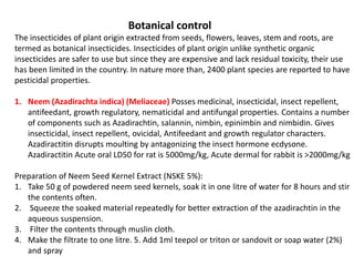 Botanical control
The insecticides of plant origin extracted from seeds, flowers, leaves, stem and roots, are
termed as botanical insecticides. Insecticides of plant origin unlike synthetic organic
insecticides are safer to use but since they are expensive and lack residual toxicity, their use
has been limited in the country. In nature more than, 2400 plant species are reported to have
pesticidal properties.
1. Neem (Azadirachta indica) (Meliaceae) Posses medicinal, insecticidal, insect repellent,
antifeedant, growth regulatory, nematicidal and antifungal properties. Contains a number
of components such as Azadirachtin, salannin, nimbin, epinimbin and nimbidin. Gives
insecticidal, insect repellent, ovicidal, Antifeedant and growth regulator characters.
Azadiractitin disrupts moulting by antagonizing the insect hormone ecdysone.
Azadiractitin Acute oral LD50 for rat is 5000mg/kg, Acute dermal for rabbit is >2000mg/kg
Preparation of Neem Seed Kernel Extract (NSKE 5%):
1. Take 50 g of powdered neem seed kernels, soak it in one litre of water for 8 hours and stir
the contents often.
2. Squeeze the soaked material repeatedly for better extraction of the azadirachtin in the
aqueous suspension.
3. Filter the contents through muslin cloth.
4. Make the filtrate to one litre. 5. Add 1ml teepol or triton or sandovit or soap water (2%)
and spray
 