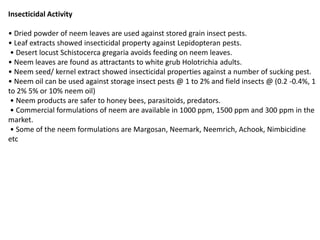 Insecticidal Activity
• Dried powder of neem leaves are used against stored grain insect pests.
• Leaf extracts showed insecticidal property against Lepidopteran pests.
• Desert locust Schistocerca gregaria avoids feeding on neem leaves.
• Neem leaves are found as attractants to white grub Holotrichia adults.
• Neem seed/ kernel extract showed insecticidal properties against a number of sucking pest.
• Neem oil can be used against storage insect pests @ 1 to 2% and field insects @ (0.2 -0.4%, 1
to 2% 5% or 10% neem oil)
• Neem products are safer to honey bees, parasitoids, predators.
• Commercial formulations of neem are available in 1000 ppm, 1500 ppm and 300 ppm in the
market.
• Some of the neem formulations are Margosan, Neemark, Neemrich, Achook, Nimbicidine
etc
 