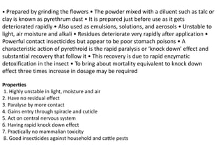 • Prepared by grinding the flowers • The powder mixed with a diluent such as talc or
clay is known as pyrethrum dust • It is prepared just before use as it gets
deteriorated rapidly • Also used as emulsions, solutions, and aerosols • Unstable to
light, air moisture and alkali • Residues deteriorate very rapidly after application •
Powerful contact insecticides but appear to be poor stomach poisons • A
characteristic action of pyrethroid is the rapid paralysis or ‘knock down’ effect and
substantial recovery that follow it • This recovery is due to rapid enzymatic
detoxification in the insect • To bring about mortality equivalent to knock down
effect three times increase in dosage may be required
Properties
1. Highly unstable in light, moisture and air
2. Have no residual effect
3. Paralyse by more contact
4. Gains entry through spiracle and cuticle
5. Act on central nervous system
6. Having rapid knock down effect
7. Practically no mammalian toxicity
8. Good insecticides against household and cattle pests
 
