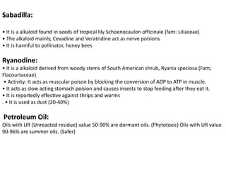 Sabadilla:
• It is a alkaloid found in seeds of tropical lily Schoenocaulon officinale (fam: Liliaceae)
• The alkaloid mainly, Cevadine and Veratridine act as nerve poisions
• It is harmful to pollinator, honey bees
Ryanodine:
• It is a alkaloid derived from woody stems of South American shrub, Ryania speciosa (Fam;
Flacourtaceae)
• Activity: It acts as muscular poison by blocking the conversion of ADP to ATP in muscle.
• It acts as slow acting stomach poision and causes insects to stop feeding after they eat it.
• It is reportedly effective against thrips and worms
. • It is used as dust (20-40%)
Petroleum Oil:
Oils with UR (Unreacted residue) value 50-90% are dormant oils. (Phytotoxic) Oils with UR value
90-96% are summer oils. (Safer)
 