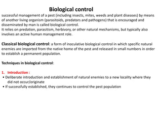 Biological control
successful management of a pest (including insects, mites, weeds and plant diseases) by means
of another living organism (parasitoids, predators and pathogens) that is encouraged and
disseminated by man is called biological control.
It relies on predation, parasitism, herbivory, or other natural mechanisms, but typically also
involves an active human management role.
Classical biological control: a form of inoculative biological control in which specific natural
enemies are imported from the native home of the pest and released in small numbers in order
to establish a permanent population.
Techniques in biological control:
1. Introduction :
• Deliberate introduction and establishment of natural enemies to a new locality where they
did not occur/originate
• If successfully established, they continues to control the pest population
 