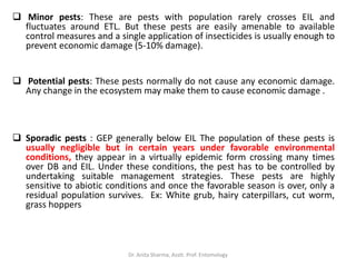  Minor pests: These are pests with population rarely crosses EIL and
fluctuates around ETL. But these pests are easily amenable to available
control measures and a single application of insecticides is usually enough to
prevent economic damage (5-10% damage).
 Potential pests: These pests normally do not cause any economic damage.
Any change in the ecosystem may make them to cause economic damage .
 Sporadic pests : GEP generally below EIL The population of these pests is
usually negligible but in certain years under favorable environmental
conditions, they appear in a virtually epidemic form crossing many times
over DB and EIL. Under these conditions, the pest has to be controlled by
undertaking suitable management strategies. These pests are highly
sensitive to abiotic conditions and once the favorable season is over, only a
residual population survives. Ex: White grub, hairy caterpillars, cut worm,
grass hoppers
Dr. Anita Sharma, Asstt. Prof. Entomology
 