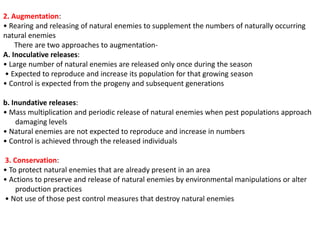 2. Augmentation:
• Rearing and releasing of natural enemies to supplement the numbers of naturally occurring
natural enemies
There are two approaches to augmentation-
A. Inoculative releases:
• Large number of natural enemies are released only once during the season
• Expected to reproduce and increase its population for that growing season
• Control is expected from the progeny and subsequent generations
b. Inundative releases:
• Mass multiplication and periodic release of natural enemies when pest populations approach
damaging levels
• Natural enemies are not expected to reproduce and increase in numbers
• Control is achieved through the released individuals
3. Conservation:
• To protect natural enemies that are already present in an area
• Actions to preserve and release of natural enemies by environmental manipulations or alter
production practices
• Not use of those pest control measures that destroy natural enemies
 