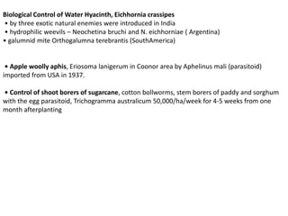 Biological Control of Water Hyacinth, Eichhornia crassipes
• by three exotic natural enemies were introduced in India
• hydrophilic weevils – Neochetina bruchi and N. eichhorniae ( Argentina)
• galumnid mite Orthogalumna terebrantis (SouthAmerica)
• Apple woolly aphis, Eriosoma lanigerum in Coonor area by Aphelinus mali (parasitoid)
imported from USA in 1937.
• Control of shoot borers of sugarcane, cotton bollworms, stem borers of paddy and sorghum
with the egg parasitoid, Trichogramma australicum 50,000/ha/week for 4-5 weeks from one
month afterplanting
 