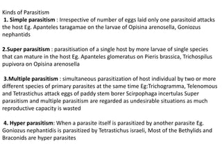 Kinds of Parasitism
1. Simple parasitism : Irrespective of number of eggs laid only one parasitoid attacks
the host Eg. Apanteles taragamae on the larvae of Opisina arenosella, Goniozus
nephantids
2.Super parasitism : parasitisation of a single host by more larvae of single species
that can mature in the host Eg. Apanteles glomeratus on Pieris brassica, Trichospilus
pupivora on Opisina arenosella
3.Multiple parasitism : simultaneous parasitization of host individual by two or more
different species of primary parasites at the same time Eg:Trichogramma, Telenomous
and Tetrastichus attack eggs of paddy stem borer Scirpophaga incertulas Super
parasitism and multiple parasitism are regarded as undesirable situations as much
reproductive capacity is wasted
4. Hyper parasitism: When a parasite itself is parasitized by another parasite Eg.
Goniozus nephantidis is parasitized by Tetrastichus israeli, Most of the Bethylids and
Braconids are hyper parasites
 