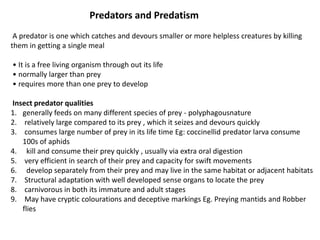 Predators and Predatism
A predator is one which catches and devours smaller or more helpless creatures by killing
them in getting a single meal
• It is a free living organism through out its life
• normally larger than prey
• requires more than one prey to develop
Insect predator qualities
1. generally feeds on many different species of prey - polyphagousnature
2. relatively large compared to its prey , which it seizes and devours quickly
3. consumes large number of prey in its life time Eg: coccinellid predator larva consume
100s of aphids
4. kill and consume their prey quickly , usually via extra oral digestion
5. very efficient in search of their prey and capacity for swift movements
6. develop separately from their prey and may live in the same habitat or adjacent habitats
7. Structural adaptation with well developed sense organs to locate the prey
8. carnivorous in both its immature and adult stages
9. May have cryptic colourations and deceptive markings Eg. Preying mantids and Robber
flies
 