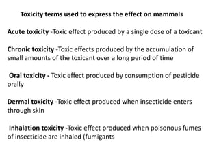 Toxicity terms used to express the effect on mammals
Acute toxicity -Toxic effect produced by a single dose of a toxicant
Chronic toxicity -Toxic effects produced by the accumulation of
small amounts of the toxicant over a long period of time
Oral toxicity - Toxic effect produced by consumption of pesticide
orally
Dermal toxicity -Toxic effect produced when insecticide enters
through skin
Inhalation toxicity -Toxic effect produced when poisonous fumes
of insecticide are inhaled (fumigants
 