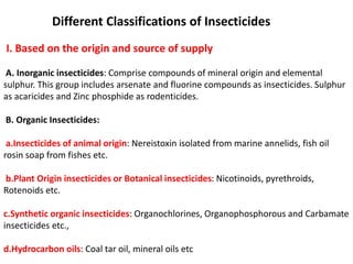 Different Classifications of Insecticides
I. Based on the origin and source of supply
A. Inorganic insecticides: Comprise compounds of mineral origin and elemental
sulphur. This group includes arsenate and fluorine compounds as insecticides. Sulphur
as acaricides and Zinc phosphide as rodenticides.
B. Organic Insecticides:
a.Insecticides of animal origin: Nereistoxin isolated from marine annelids, fish oil
rosin soap from fishes etc.
b.Plant Origin insecticides or Botanical insecticides: Nicotinoids, pyrethroids,
Rotenoids etc.
c.Synthetic organic insecticides: Organochlorines, Organophosphorous and Carbamate
insecticides etc.,
d.Hydrocarbon oils: Coal tar oil, mineral oils etc
 