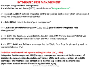 INTEGRATED PEST MANAGEMENT
History of Integrated Pest Management:
 - Michel bacher and Bacon (1952) coined the term “integrated control”
 - Stern et al. (1959) defined integrated control as “applied pest control which combines and
integrates biological and chemical control”
 - Geier (1966) coined the term “pest management”
 - Council on Environmental Quality (CEQ, 1972) gave the term “Integrated Pest
Management”
 - In 1989, IPM Task Force was established and in 1990. IPM Working Group (IPMWG) was
constituted to strengthen implementation of IPM at international level.
 - In 1997, Smith and Adkisson were awarded the World Food Prize for pioneering work on
implementation of IPM.
Definition IPM by Food and Agricultural Organization (FAO, 1967)
Integrated Pest Management (IPM) is a pest management system that, in the context of
associated environment and population dynamics of the pest species, utilizes all suitable
techniques and methods in as compatible a manner as possible and maintains pest
populations at levels below those causing economic injury.
Dr. Anita Sharma, Asstt. Prof. Entomology
 
