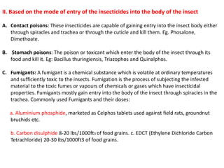 II. Based on the mode of entry of the insecticides into the body of the insect
A. Contact poisons: These insecticides are capable of gaining entry into the insect body either
through spiracles and trachea or through the cuticle and kill them. Eg. Phosalone,
Dimethoate.
B. Stomach poisons: The poison or toxicant which enter the body of the insect through its
food and kill it. Eg: Bacillus thuringiensis, Triazophos and Quinalphos.
C. Fumigants: A fumigant is a chemical substance which is volatile at ordinary temperatures
and sufficiently toxic to the insects. Fumigation is the process of subjecting the infested
material to the toxic fumes or vapours of chemicals or gases which have insecticidal
properties. Fumigants mostly gain entry into the body of the insect through spiracles in the
trachea. Commonly used Fumigants and their doses:
a. Aluminium phosphide, marketed as Celphos tablets used against field rats, groundnut
bruchids etc.
b. Carbon disulphide 8-20 lbs/1000ft3 of food grains. c. EDCT (Ethylene Dichloride Carbon
Tetrachloride) 20-30 lbs/1000ft3 of food grains.
 