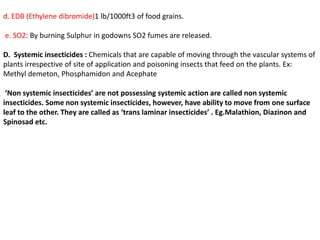 d. EDB (Ethylene dibromide)1 lb/1000ft3 of food grains.
e. SO2: By burning Sulphur in godowns SO2 fumes are released.
D. Systemic insecticides : Chemicals that are capable of moving through the vascular systems of
plants irrespective of site of application and poisoning insects that feed on the plants. Ex:
Methyl demeton, Phosphamidon and Acephate
‘Non systemic insecticides’ are not possessing systemic action are called non systemic
insecticides. Some non systemic insecticides, however, have ability to move from one surface
leaf to the other. They are called as ‘trans laminar insecticides’ . Eg.Malathion, Diazinon and
Spinosad etc.
 