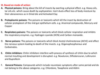 III. Based on mode of action:
A. Physical poisons: Bring about the kill of insects by exerting a physical effect. e.g. Heavy oils,
tar oils etc. which cause death by asphyxiation. Inert dusts effect loss of body moisture by
their abrasiveness as in Dried die and Activated Clay
B. Protoplasmic poisons: The poisons or toxicants which kill the insect by destruction of
cellular protoplasm of the mid gut epithelium cells. e.g. Arsenical compounds, Mercury and
Copper
C. Respiratory poisons: The poisons or toxicants which block cellular respiration and inhibits
the respiratory enzymes. e.g. Hydrogen cyanide (HCN) and Carbon monoxide.
D. Nerve poisons: The poisons or toxicants which block Acetyl cholinesterase (AChE) and effect
the nervous system leading to death of the insects. e.g. Organophosphorous and
Carbamates.
E. Chitin inhibitors: Chitin inhibitors interfere with process of synthesis of chitin due to which
normal moulting and development is disrupted. e.g. Novaluron, Diflubenzuran, Lufenuron
and Buprofezin
F. General Poisons: Compounds which include neurotoxic symptoms after some period and do
not belong to the above categories. e.g. Chlordane, Toxaphene and Aldrin
 