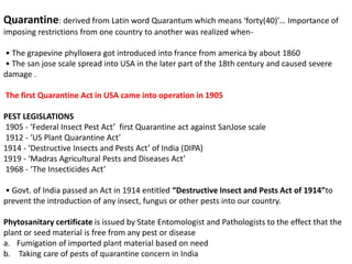 Quarantine: derived from Latin word Quarantum which means ‘forty(40)’… Importance of
imposing restrictions from one country to another was realized when-
• The grapevine phylloxera got introduced into france from america by about 1860
• The san jose scale spread into USA in the later part of the 18th century and caused severe
damage .
The first Quarantine Act in USA came into operation in 1905
PEST LEGISLATIONS
1905 - ‘Federal Insect Pest Act’ first Quarantine act against SanJose scale
1912 - ‘US Plant Quarantine Act’
1914 - ‘Destructive Insects and Pests Act’ of India (DIPA)
1919 - ‘Madras Agricultural Pests and Diseases Act’
1968 - ‘The Insecticides Act’
• Govt. of India passed an Act in 1914 entitled “Destructive Insect and Pests Act of 1914”to
prevent the introduction of any insect, fungus or other pests into our country.
Phytosanitary certificate is issued by State Entomologist and Pathologists to the effect that the
plant or seed material is free from any pest or disease
a. Fumigation of imported plant material based on need
b. Taking care of pests of quarantine concern in India
 