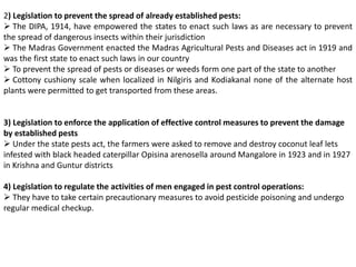 2) Legislation to prevent the spread of already established pests:
 The DIPA, 1914, have empowered the states to enact such laws as are necessary to prevent
the spread of dangerous insects within their jurisdiction
 The Madras Government enacted the Madras Agricultural Pests and Diseases act in 1919 and
was the first state to enact such laws in our country
 To prevent the spread of pests or diseases or weeds form one part of the state to another
 Cottony cushiony scale when localized in Nilgiris and Kodiakanal none of the alternate host
plants were permitted to get transported from these areas.
3) Legislation to enforce the application of effective control measures to prevent the damage
by established pests
 Under the state pests act, the farmers were asked to remove and destroy coconut leaf lets
infested with black headed caterpillar Opisina arenosella around Mangalore in 1923 and in 1927
in Krishna and Guntur districts
4) Legislation to regulate the activities of men engaged in pest control operations:
 They have to take certain precautionary measures to avoid pesticide poisoning and undergo
regular medical checkup.
 
