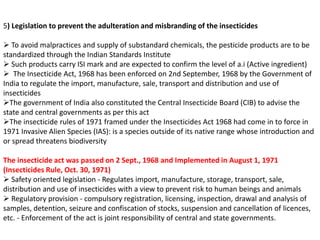 5) Legislation to prevent the adulteration and misbranding of the insecticides
 To avoid malpractices and supply of substandard chemicals, the pesticide products are to be
standardized through the Indian Standards Institute
 Such products carry ISI mark and are expected to confirm the level of a.i (Active ingredient)
 The Insecticide Act, 1968 has been enforced on 2nd September, 1968 by the Government of
India to regulate the import, manufacture, sale, transport and distribution and use of
insecticides
The government of India also constituted the Central Insecticide Board (CIB) to advise the
state and central governments as per this act
The insecticide rules of 1971 framed under the Insecticides Act 1968 had come in to force in
1971 Invasive Alien Species (IAS): is a species outside of its native range whose introduction and
or spread threatens biodiversity
The insecticide act was passed on 2 Sept., 1968 and Implemented in August 1, 1971
(Insecticides Rule, Oct. 30, 1971)
 Safety oriented legislation - Regulates import, manufacture, storage, transport, sale,
distribution and use of insecticides with a view to prevent risk to human beings and animals
 Regulatory provision - compulsory registration, licensing, inspection, drawal and analysis of
samples, detention, seizure and confiscation of stocks, suspension and cancellation of licences,
etc. - Enforcement of the act is joint responsibility of central and state governments.
 