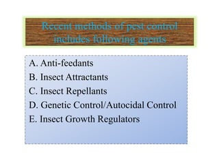Recent methods of pest control
includes following agents
A. Anti-feedants
B. Insect Attractants
C. Insect Repellants
D. Genetic Control/Autocidal Control
E. Insect Growth Regulators
 