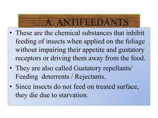 A. ANTIFEEDANTS
• These are the chemical substances that inhibit
feeding of insects when applied on the foliage
without impairing their appetite and gustatory
receptors or driving them away from the food.
• They are also called Gustatory repellants/
Feeding deterrents / Rejectants.
• Since insects do not feed on treated surface,
they die due to starvation.
 