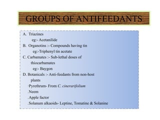 GROUPS OF ANTIFEEDANTS
A. Triazines
eg:- Acetanilide
B. Organotins :- Compounds having tin
eg:-Triphenyl tin acetate
C. Carbamates :- Sub-lethal doses of
thiocarbamates
eg:- Baygon
D. Botanicals :- Anti-feedants from non-host
plants
∙Pyrethrum- From C. cinerarifolium
.Neem
.Apple factor
.Solanum alkaoids- Leptine, Tomatine & Solanine
 