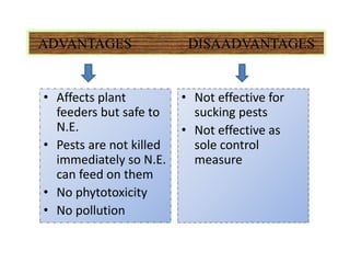 ADVANTAGES DISAADVANTAGES
• Affects plant
feeders but safe to
N.E.
• Pests are not killed
immediately so N.E.
can feed on them
• No phytotoxicity
• No pollution
• Not effective for
sucking pests
• Not effective as
sole control
measure
 