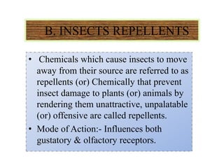 B. INSECTS REPELLENTS
• Chemicals which cause insects to move
away from their source are referred to as
repellents (or) Chemically that prevent
insect damage to plants (or) animals by
rendering them unattractive, unpalatable
(or) offensive are called repellents.
• Mode of Action:- Influences both
gustatory & olfactory receptors.
 