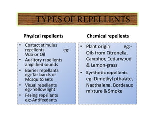 TYPES OF REPELLENTS
Physical repellents
• Contact stimulus
repellents eg:-
Wax or Oil
• Auditory repellents
amplified sounds
• Barrier repellants
eg:-Tar bands or
Mosquito nets
• Visual repellents
eg:- Yellow light
• Feeing repellants
eg:-Antifeedants
Chemical repellents
• Plant origin eg:-
Oils from Citronella,
Camphor, Cedarwood
& Lemon-grass
• Synthetic repellents
eg:-Dimethyl pthalate,
Napthalene, Bordeaux
mixture & Smoke
 