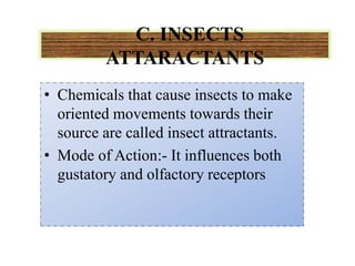 C. INSECTS
ATTARACTANTS
• Chemicals that cause insects to make
oriented movements towards their
source are called insect attractants.
• Mode of Action:- It influences both
gustatory and olfactory receptors
 