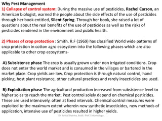 Why Pest Management
1) Collapse of control system: During the massive use of pesticides, Rachel Carson, an
American biologist, warned the people about the side effects of the use of pesticides
through her book entitled, Silent Spring. Through her book, she raised a lot of
questions about the real benefits of the use of pesticides as well as the risks of
pesticides rendered in the environment and public health.
2) Phases of crop protection : Smith. R.F (1969) has classified World wide patterns of
crop protection in cotton agro ecosystem into the following phases which are also
applicable to other crop ecosystems-
A) Subsistence phase The crop is usually grown under non irrigated conditions. Crop
does not enter the world market and is consumed in the villages or bartered in the
market place. Crop yields are low. Crop protection is through natural control, hand
picking, host plant resistance, other cultural practices and rarely insecticides are used.
B) Exploitation phase The agricultural production increased from subsistence level to
higher so as to reach the market. Pest control solely depend on chemical pesticides.
These are used intensively, often at fixed intervals. Chemical control measures were
exploited to the maximum extent wherein new synthetic insecticides, new methods of
application, intensive use of pesticides resulted in higher yields.
Dr. Anita Sharma, Asstt. Prof. Entomology
 