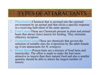 TYPES OF ATTARACTANTS
1. Pheromones:-Chemical that is secreted into the external
environment by an animal and that elicits a specific response
in a receiving individual of the same species.
2. Food Lures:-These are Chemicals present in plant and animal
hosts that attract (lure) insects for feeding. They stimulate
olfactory receptors.
3. Oviposition Lures:-These are chemicals that govern the
selection of suitable sites for oviposition by the adult female
eg:-Corn attaractants for H. armigera
4. Poison Baits:-Poison baits are a mixture of food lures and
insecticides. The effort is made to make the bait more
attractive to insects than their natural food and also a smaller
quantity should be able to attract the largest number of
insects.
 