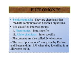 PHEROMONES
• Semiochemicals:- They are chemicals that
mediate communication between organisms.
• It is classified into two groups:-
i. Pheromones:- Intra-specific
ii. Allelo-chemicals:- Inter-specific
--Pheromones are also called Ectohormones.
--The term “pheromone” was given by Karlson
and Butenandt in 1959 when they identified it in
Silkworm moth.
 