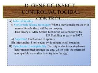 D. GENETIC INSECT
CONTROL/AUTOCIDAL
CONTROL
A) Induced Sterility
i) Sterile male release technique: When a sterile male mates with
normal female there will be no progeny.
-This theory of Male Sterile Technique was conceived by
E.F. Knipling as early as 1937.
ii) Aspermia: Inactivation of sperms.
iii) Infecundity: Sterile eggs by dominant lethal mutation.
B) Cytoplasmic Incompatiblity: Sterility is due to a cytoplasmic
factor transmitted through the egg, which kills the sperm of
incompatible male after its entry into the egg.
 