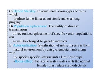 C) Hybrid Sterility: In some insect cross-types or races
which
produce fertile females but sterile males among
progeny.
D) Population replacement: The ability of disease
transmission
of vectors i.e. replacement of specific vector populations
can
as well be changed by genetic methods.
E) Autosterilization: Sterilization of native insects in their
natural environment by using chemosterilants along
with
the species specific attatractants / lures/ bait traps.
-Bonus effect: The sterile males mates with the normal
females thus reduces reproductivity.
 