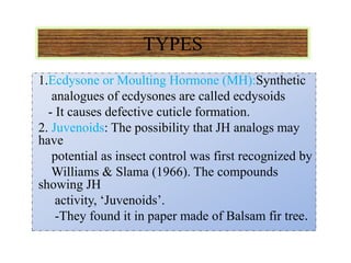 TYPES
1.Ecdysone or Moulting Hormone (MH):Synthetic
analogues of ecdysones are called ecdysoids
- It causes defective cuticle formation.
2. Juvenoids: The possibility that JH analogs may
have
potential as insect control was first recognized by
Williams & Slama (1966). The compounds
showing JH
activity, ‘Juvenoids’.
-They found it in paper made of Balsam fir tree.
 