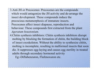 3.Anti JH or Precocenes: Precocenes are the compounds
which would antagonize the JH activity and de-arrange the
insect development. These compounds induce the
precocious metamorphosis of immature insects.
Precocenes affect insect diapause, reproduction and
behaviour. These compounds first extracted from the plant
Ageratum houstonium.
4.Chitin synthesis inhibitors: Chitin synthesis inhibitors disrupt
molting by blocking the formation of chitin, the building block
of insect exoskeleton. Without the ability to synthesize chitin,
molting is incomplete, resulting in malformed insects that soon
die. It suppresses egg-laying and causes egg sterility in treated
adults through secondary hormonal activity
Eg:-Diflubenzuron, Flufenoxuron etc.
 