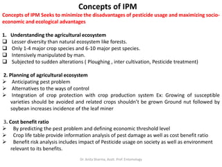 Concepts of IPM
Concepts of IPM Seeks to minimize the disadvantages of pesticide usage and maximizing socio-
economic and ecological advantages
1. Understanding the agricultural ecosystem
 Lesser diversity than natural ecosystem like forests.
 Only 1-4 major crop species and 6-10 major pest species.
 Intensively manipulated by man.
 Subjected to sudden alterations ( Ploughing , inter cultivation, Pesticide treatment)
2. Planning of agricultural ecosystem
 Anticipating pest problem
 Alternatives to the ways of control
 Integration of crop protection with crop production system Ex: Growing of susceptible
varieties should be avoided and related crops shouldn’t be grown Ground nut followed by
soybean increases incidence of the leaf miner
3. Cost benefit ratio
 By predicting the pest problem and defining economic threshold level
 Crop life table provide information analysis of pest damage as well as cost benefit ratio
 Benefit risk analysis includes impact of Pesticide usage on society as well as environment
relevant to its benefits.
Dr. Anita Sharma, Asstt. Prof. Entomology
 