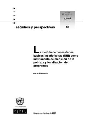 E
I
R
E

BOGOTÁ

S

OFICINA
DE LA CEPAL
EN

estudios y perspectivas

L

18

a medida de necesidades
básicas insatisfechas (NBI) como
instrumento de medición de la
pobreza y focalización de
programas
Oscar Fresneda

Bogotá, noviembre de 2007

 