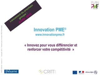 IPME-COM-003 - Version 2.1 - Copyright 2012 – Thésame pour Innovation PME Rhône-Alpes 
Innovation PME® 
www.innovationpme.fr 
Lancement du prochain 
groupe : 
AVRIL 2015 
« Innovez pour vous différencier et 
renforcer votre compétitivité » 
 