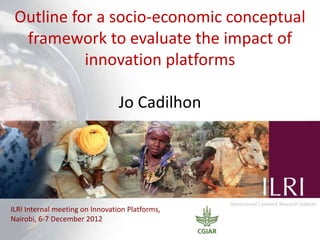Outline for a socio-economic conceptual
framework to evaluate the impact of
innovation platforms
Jo Cadilhon
ILRI Internal meeting on Innovation Platforms,
Nairobi, 6-7 December 2012
 