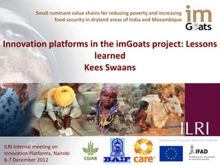 Small ruminant value chains for reducing poverty and increasing
                     food security in dryland areas of India and Mozambique



Innovation platforms in the imGoats project: Lessons
                      learned
                   Kees Swaans




ILRI Internal meeting on
Innovation Platforms, Nairobi
6-7 December 2012
 